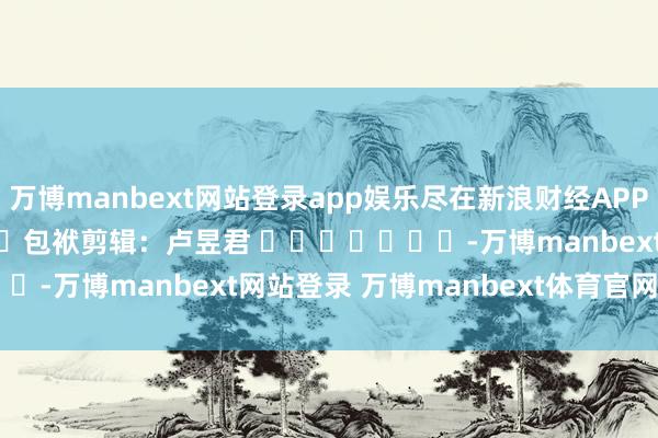 万博manbext网站登录app娱乐尽在新浪财经APP            						包袱剪辑：卢昱君 							-万博manbext网站登录 万博manbext体育官网注册账号入口