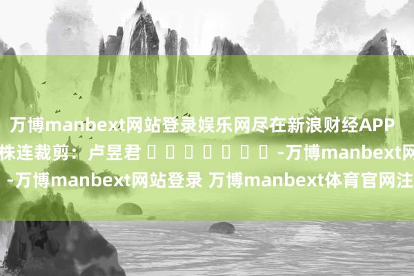 万博manbext网站登录娱乐网尽在新浪财经APP            						株连裁剪：卢昱君 							-万博manbext网站登录 万博manbext体育官网注册账号入口