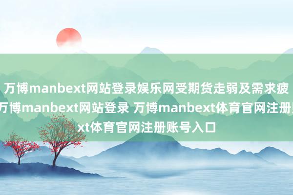 万博manbext网站登录娱乐网受期货走弱及需求疲软影响-万博manbext网站登录 万博manbext体育官网注册账号入口