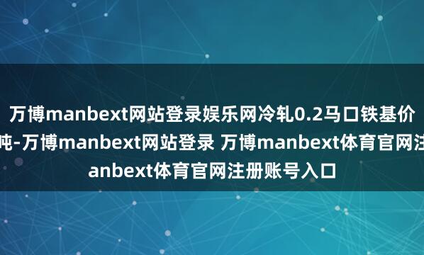 万博manbext网站登录娱乐网冷轧0.2马口铁基价报4270元/吨-万博manbext网站登录 万博manbext体育官网注册账号入口