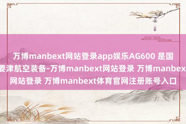 万博manbext网站登录app娱乐AG600 是国度济急援手体系成立的要津航空装备-万博manbext网站登录 万博manbext体育官网注册账号入口