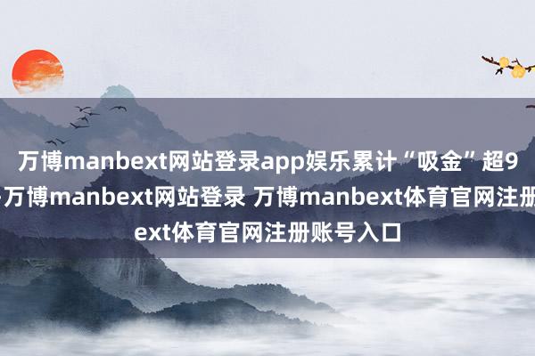 万博manbext网站登录app娱乐累计“吸金”超9000万元-万博manbext网站登录 万博manbext体育官网注册账号入口