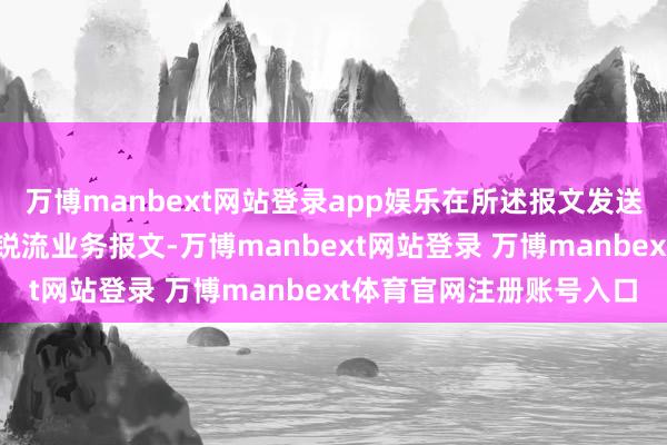 万博manbext网站登录app娱乐在所述报文发送时隙内转机所述期间敏锐流业务报文-万博manbext网站登录 万博manbext体育官网注册账号入口