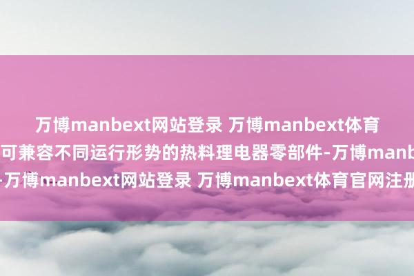 万博manbext网站登录 万博manbext体育官网注册账号入口该系统可兼容不同运行形势的热料理电器零部件-万博manbext网站登录 万博manbext体育官网注册账号入口