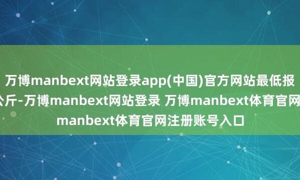 万博manbext网站登录app(中国)官方网站最低报价17.00元/公斤-万博manbext网站登录 万博manbext体育官网注册账号入口