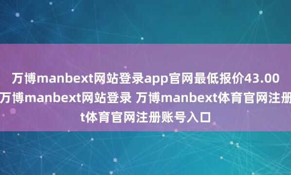 万博manbext网站登录app官网最低报价43.00元/公斤-万博manbext网站登录 万博manbext体育官网注册账号入口