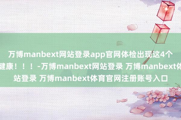 万博manbext网站登录app官网体检出现这4个十分，反而证实你更健康！！！-万博manbext网站登录 万博manbext体育官网注册账号入口