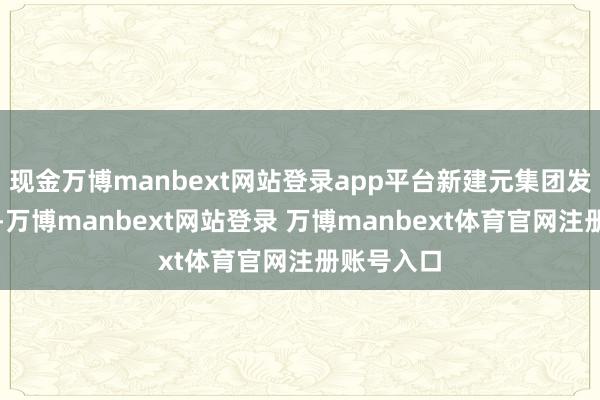 现金万博manbext网站登录app平台新建元集团发布音讯称-万博manbext网站登录 万博manbext体育官网注册账号入口