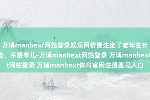 万博manbext网站登录娱乐网仿佛注定了老年生计的“模板”：低调、省俭、不肇事儿-万博manbext网站登录 万博manbext体育官网注册账号入口