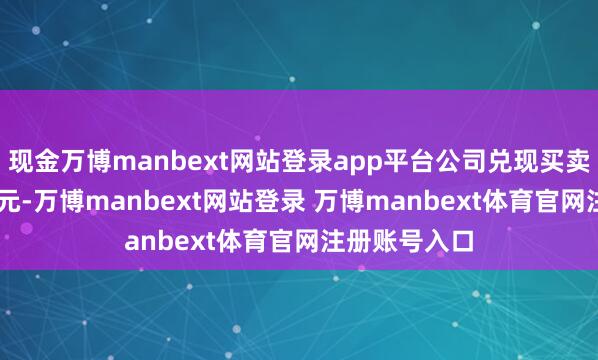 现金万博manbext网站登录app平台公司兑现买卖收入3.43亿元-万博manbext网站登录 万博manbext体育官网注册账号入口