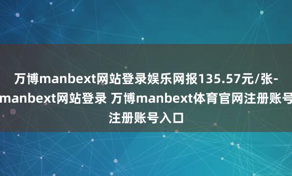 万博manbext网站登录娱乐网报135.57元/张-万博manbext网站登录 万博manbext体育官网注册账号入口