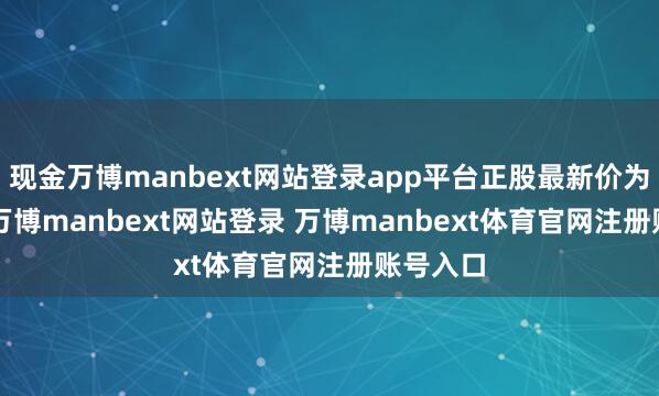 现金万博manbext网站登录app平台正股最新价为7.6元-万博manbext网站登录 万博manbext体育官网注册账号入口