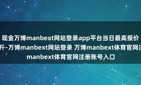 现金万博manbext网站登录app平台当日最高报价18.20元/公斤-万博manbext网站登录 万博manbext体育官网注册账号入口