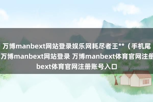 万博manbext网站登录娱乐网耗尽者王**（手机尾号 7183-万博manbext网站登录 万博manbext体育官网注册账号入口