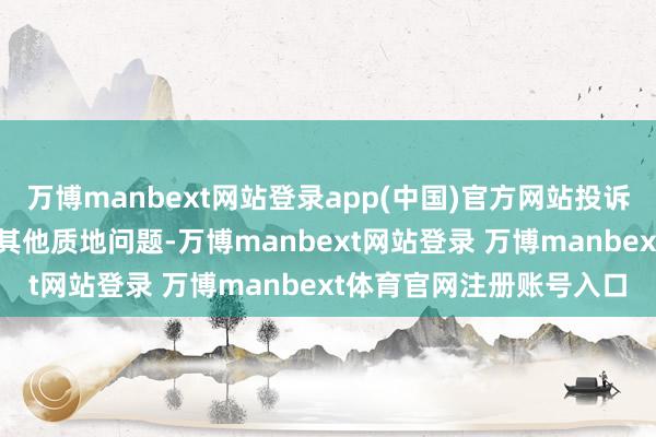 万博manbext网站登录app(中国)官方网站投诉问题：可能存在质地->其他质地问题-万博manbext网站登录 万博manbext体育官网注册账号入口