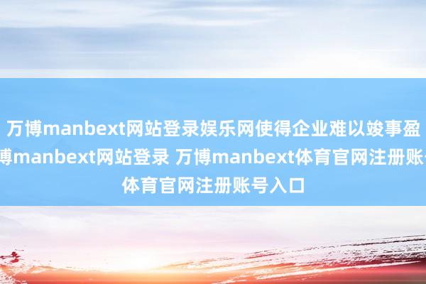 万博manbext网站登录娱乐网使得企业难以竣事盈利-万博manbext网站登录 万博manbext体育官网注册账号入口