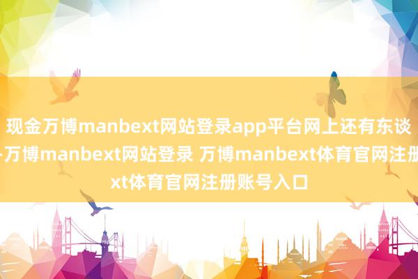 现金万博manbext网站登录app平台网上还有东谈主扒出来-万博manbext网站登录 万博manbext体育官网注册账号入口