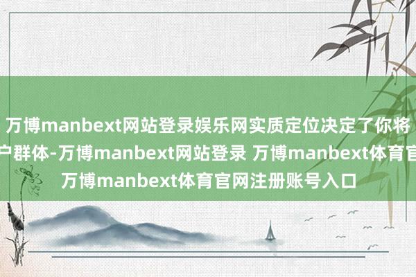 万博manbext网站登录娱乐网实质定位决定了你将引诱什么样的客户群体-万博manbext网站登录 万博manbext体育官网注册账号入口