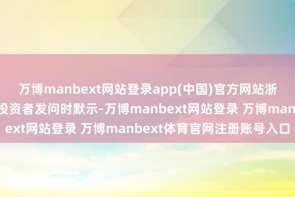 万博manbext网站登录app(中国)官方网站浙江龙盛在互动平台回复投资者发问时默示-万博manbext网站登录 万博manbext体育官网注册账号入口