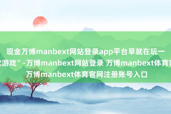 现金万博manbext网站登录app平台早就在玩一种更高等的“热沈游戏”-万博manbext网站登录 万博manbext体育官网注册账号入口