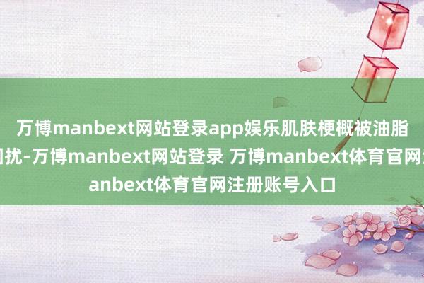 万博manbext网站登录app娱乐肌肤梗概被油脂过剩的问题困扰-万博manbext网站登录 万博manbext体育官网注册账号入口