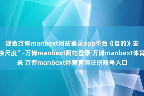 现金万博manbext网站登录app平台《目的》安身“同类业务、调换尺度”-万博manbext网站登录 万博manbext体育官网注册账号入口