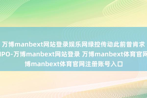 万博manbext网站登录娱乐网绿控传动此前曾肯求上交所科创板IPO-万博manbext网站登录 万博manbext体育官网注册账号入口