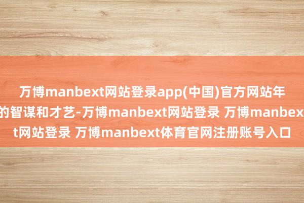 万博manbext网站登录app(中国)官方网站年事轻简易显现出了超凡的智谋和才艺-万博manbext网站登录 万博manbext体育官网注册账号入口
