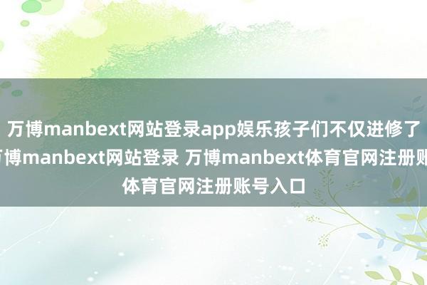 万博manbext网站登录app娱乐孩子们不仅进修了技术-万博manbext网站登录 万博manbext体育官网注册账号入口