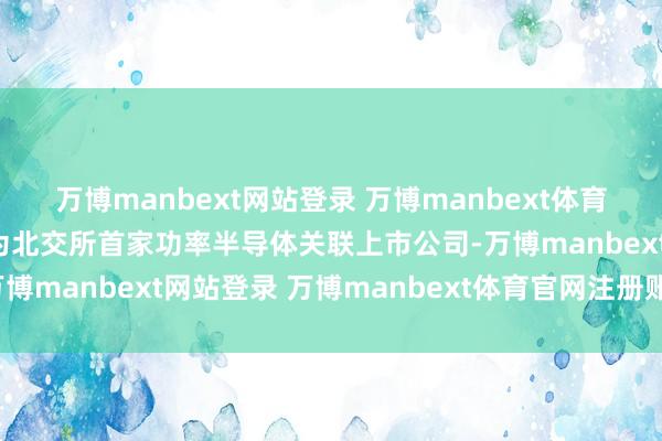 万博manbext网站登录 万博manbext体育官网注册账号入口将成为北交所首家功率半导体关联上市公司-万博manbext网站登录 万博manbext体育官网注册账号入口