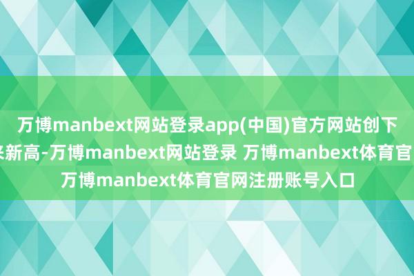 万博manbext网站登录app(中国)官方网站创下2023年5月以来新高-万博manbext网站登录 万博manbext体育官网注册账号入口