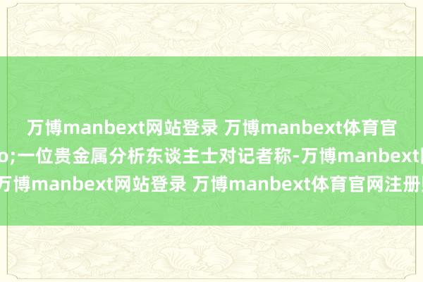 万博manbext网站登录 万博manbext体育官网注册账号入口&rdquo;一位贵金属分析东谈主士对记者称-万博manbext网站登录 万博manbext体育官网注册账号入口