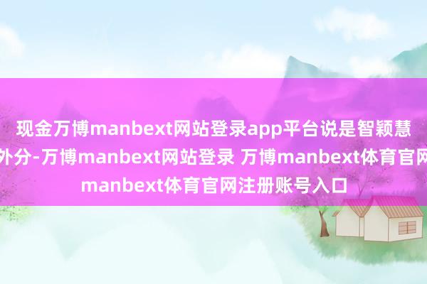 现金万博manbext网站登录app平台说是智颖慧戈雏形少量不外分-万博manbext网站登录 万博manbext体育官网注册账号入口
