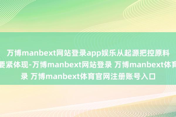 万博manbext网站登录app娱乐从起源把控原料的质料是专科性的要紧体现-万博manbext网站登录 万博manbext体育官网注册账号入口