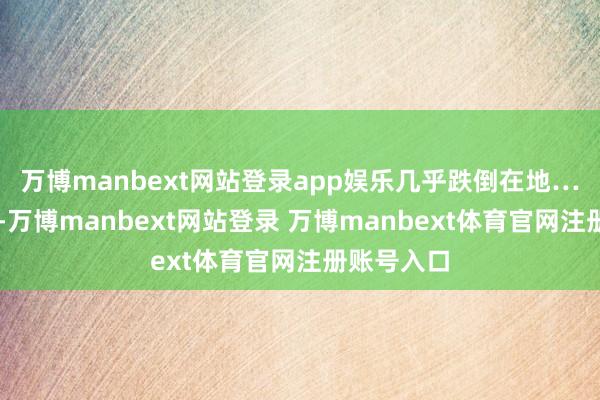 万博manbext网站登录app娱乐几乎跌倒在地……生涯中-万博manbext网站登录 万博manbext体育官网注册账号入口