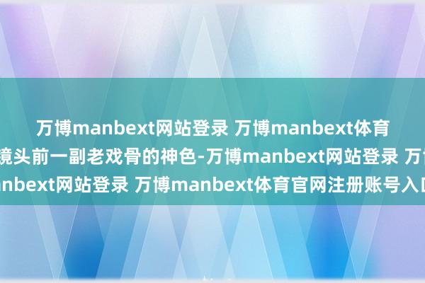万博manbext网站登录 万博manbext体育官网注册账号入口还在镜头前一副老戏骨的神色-万博manbext网站登录 万博manbext体育官网注册账号入口