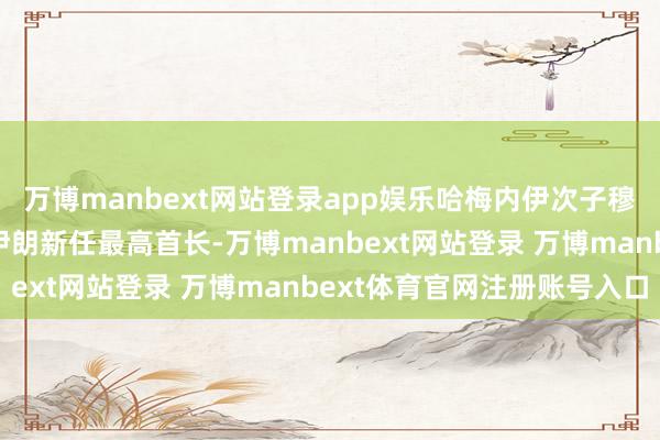 万博manbext网站登录app娱乐哈梅内伊次子穆杰塔巴·哈梅内伊当选伊朗新任最高首长-万博manbext网站登录 万博manbext体育官网注册账号入口